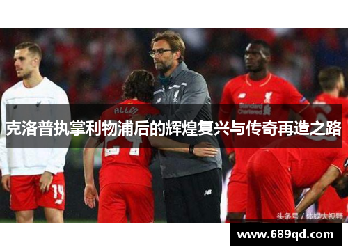 克洛普执掌利物浦后的辉煌复兴与传奇再造之路 克洛普执掌利物浦后的辉煌复兴与传奇再造之路