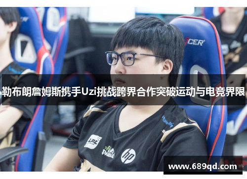 勒布朗詹姆斯携手Uzi挑战跨界合作突破运动与电竞界限 勒布朗詹姆斯携手Uzi挑战跨界合作突破运动与电竞界限
