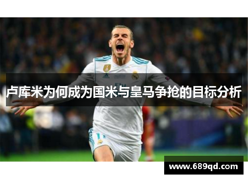 卢库米为何成为国米与皇马争抢的目标分析 卢库米为何成为国米与皇马争抢的目标分析