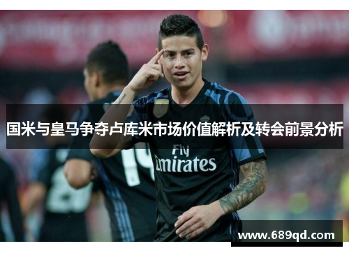 国米与皇马争夺卢库米市场价值解析及转会前景分析