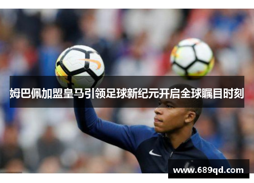 姆巴佩加盟皇马引领足球新纪元开启全球瞩目时刻